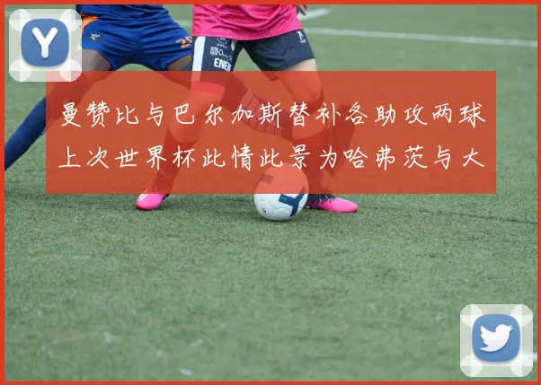曼赞比与巴尔加斯替补各助攻两球上次世界杯此情此景为哈弗茨与大菲尔