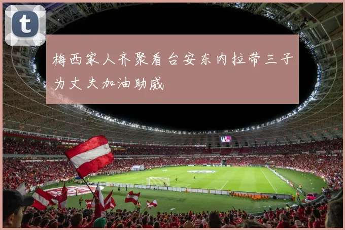 梅西家人齐聚看台安东内拉带三子为丈夫加油助威