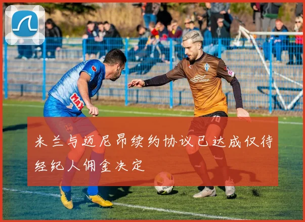 米兰与迈尼昂续约协议已达成仅待经纪人佣金决定