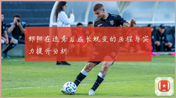 邹阳在选秀后成长蜕变的历程与实力提升分析