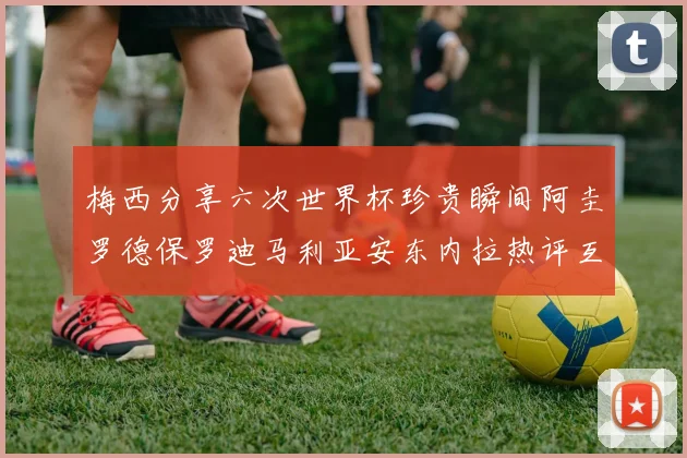 梅西分享六次世界杯珍贵瞬间阿圭罗德保罗迪马利亚安东内拉热评互动