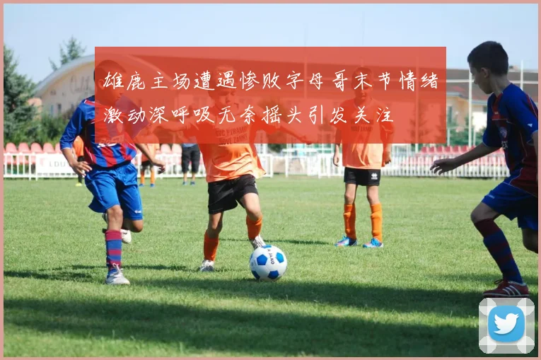 雄鹿主场遭遇惨败字母哥末节情绪激动深呼吸无奈摇头引发关注