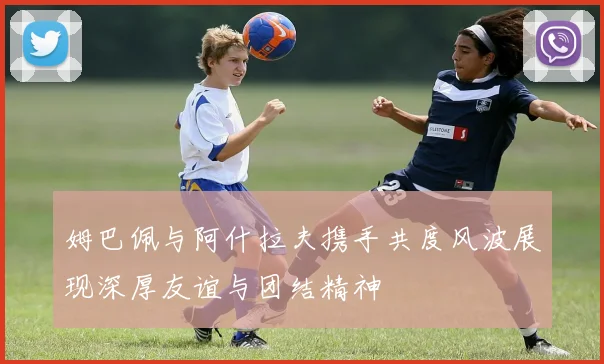 姆巴佩与阿什拉夫携手共度风波展现深厚友谊与团结精神