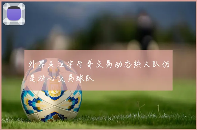 外界关注字母哥交易动态热火队仍是核心交易球队