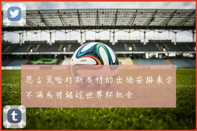 恩古莫哈对斯洛特的出场安排表示不满或将错过世界杯机会