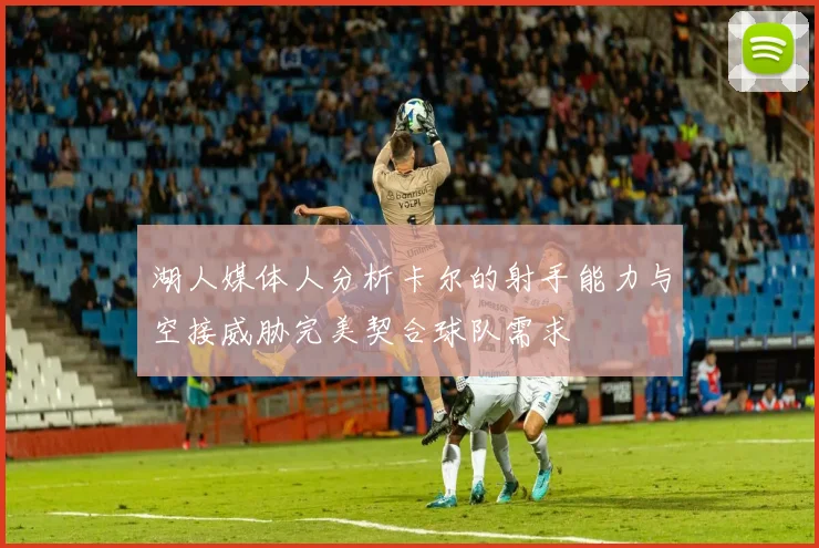 湖人媒体人分析卡尔的射手能力与空接威胁完美契合球队需求