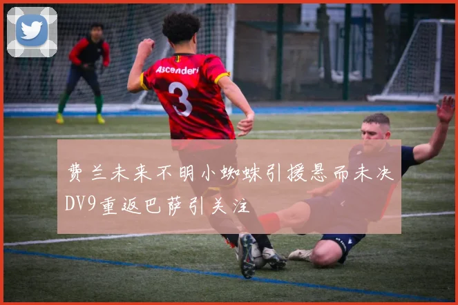 费兰未来不明小蜘蛛引援悬而未决DV9重返巴萨引关注