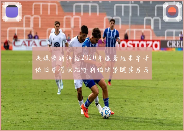 美媒重新评估2020年选秀结果华子依旧夺得状元哈利伯顿紧随其后马克西位列探花