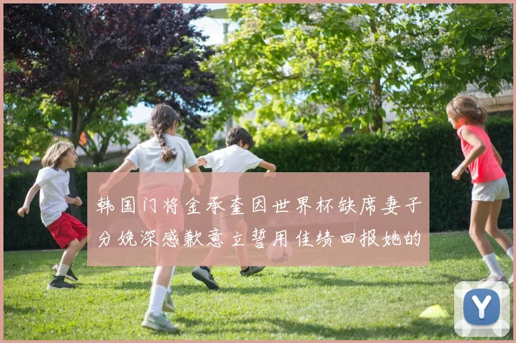 韩国门将金承奎因世界杯缺席妻子分娩深感歉意立誓用佳绩回报她的支持与爱