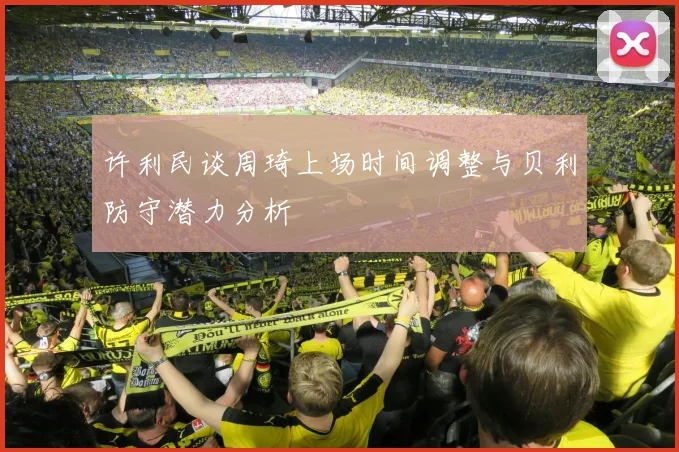 许利民谈周琦上场时间调整与贝利防守潜力分析