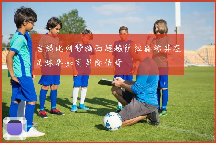 吉诺比利赞梅西超越萨拉赫称其在足球界如同星际传奇