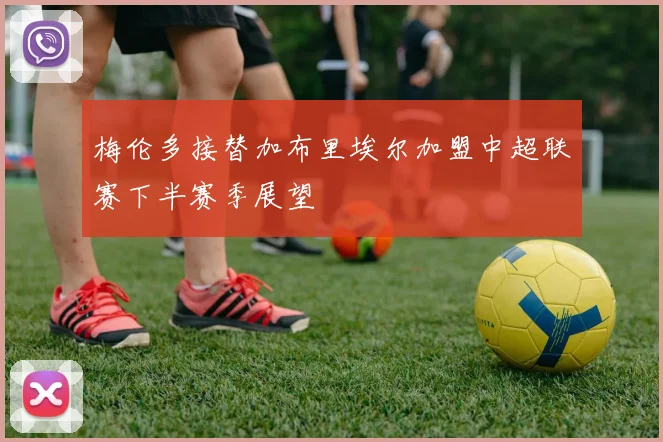 梅伦多接替加布里埃尔加盟中超联赛下半赛季展望