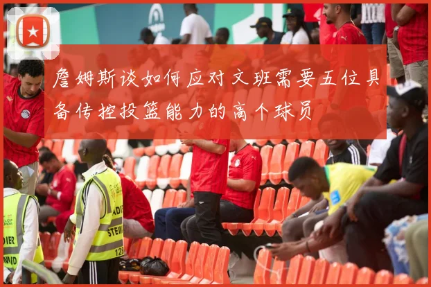 詹姆斯谈如何应对文班需要五位具备传控投篮能力的高个球员